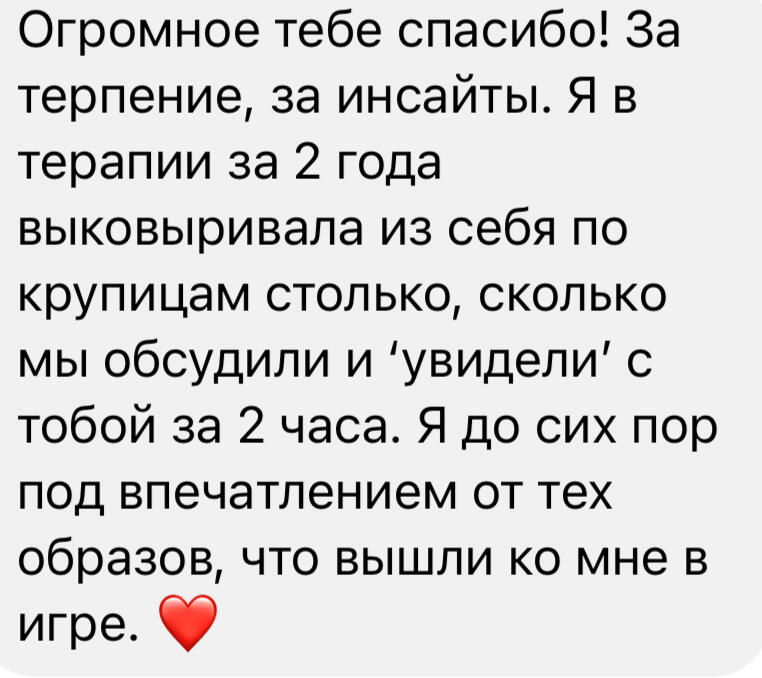 Огромное тебе спасибо! За терпение, за инсайты. Я в терапии за 2 года выковыривала из себя по крупицам столько, сколько мы обсудили и 'увидели' с тобой за 2 часа. Я до сих пор под впечатлением от тех образов, что вышли ко мне в игре. ❤️