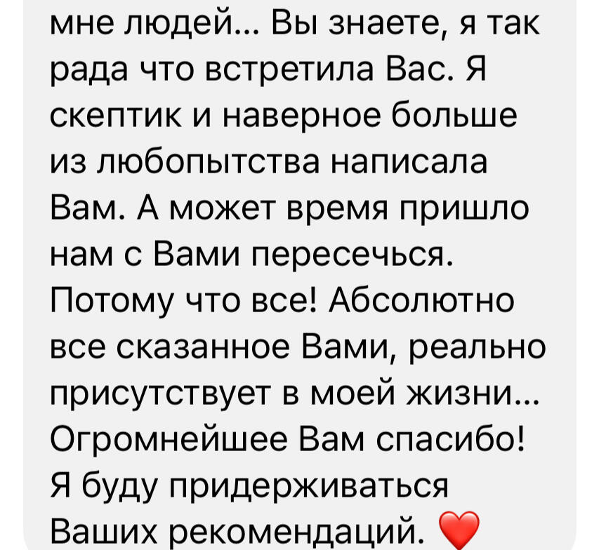 Вы знаете, я так рада что встретила Вас. Я скептик и наверное больше из любопытства написала Вам. А может время пришло нам с Вами пересечься. Потому что все! Абсолютно все сказанное Вами, реально присутствует в моей жизни... Огромнейшее Вам сп